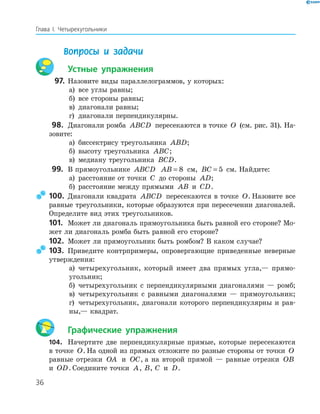 36
Глава І. Четырехугольники
Вопросы и задачи
Устные упражнения
97. Назовите виды параллелограммов, у которых:
а) все углы равны;
б) все стороны равны;
в) диагонали равны;
г) диагонали перпендикулярны.
98. Диагонали ромба ABCD пересекаются в точке O (см. рис. 31). На-
зовите:
а) биссектрису треугольника ABD;
б) высоту треугольника ABC;
в) медиану треугольника BCD.
99. В прямоугольнике ABCD AB = 8 см, BC = 5 см. Найдите:
а) расстояние от точки C до стороны AD;
б) расстояние между прямыми AB и CD.
100. Диагонали квадрата ABCD пересекаются в точке O. Назовите все
равные треугольники, которые образуются при пересечении диагоналей.
Определите вид этих треугольников.
101. Может ли диагональ прямоугольника быть равной его стороне? Мо-
жет ли диагональ ромба быть равной его стороне?
102. Может ли прямоугольник быть ромбом? В каком случае?
103. Приведите контрпримеры, опровергающие приведенные неверные
утверждения:
а) четырехугольник, который имеет два прямых угла,— прямо-
угольник;
б) четырехугольник с перпендикулярными диагоналями — ромб;
в) четырехугольник с равными диагоналями — прямоугольник;
г) четырехугольник, диагонали которого перпендикулярны и рав-
ны,— квадрат.
Графические упражнения
104. Начертите две перпендикулярные прямые, которые пересекаются
в точке O. На одной из прямых отложите по разные стороны от точки O
равные отрезки OA и OC, а на второй прямой — равные отрезки OB
и OD. Соедините точки A, B, C и D.
 