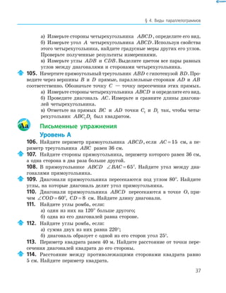 37
§ 4. Виды параллелограммов
а) Измерьте стороны четырехугольника ABCD, определите его вид.
б) Измерьте угол A четырехугольника ABCD.Используя свойства
этого четырехугольника, найдите градусные меры других его углов.
Проверьте полученные результаты измерениями.
в) Измерьте углы ADB и CDB. Выделите цветом все пары равных
углов между диагоналями и сторонами четырехугольника.
105. Начертитепрямоугольныйтреугольник ABD сгипотенузой BD.Про-
ведите через вершины B и D прямые, параллельные сторонам AD и AB
соответственно. Обозначьте точку C — точку пересечения этих прямых.
а) Измерьте стороны четырехугольника ABCD и определите его вид.
б) Проведите диагональ AC. Измерьте и сравните длины диагона-
лей четырехугольника.
в) Отметьте на прямых BC и AD точки C1 и D1 так, чтобы четы-
рехугольник ABC D1 1 был квадратом.
Aa Письменные упражнения
Уровень А
106. Найдите периметр прямоугольника ABCD, если AC = 15 см, а пе-
риметр треугольника ABC равен 36 см.
107. Найдите стороны прямоугольника, периметр которого равен 36 см,
а одна сторона в два раза больше другой.
108. В прямоугольнике ABCD ∠ =BAC 65°. Найдите угол между диа-
гоналями прямоугольника.
109. Диагонали прямоугольника пересекаются под углом 80°. Найдите
углы, на которые диагональ делит угол прямоугольника.
110. Диагонали прямоугольника ABCD пересекаются в точке O, при-
чем ∠ =COD 60°, CD = 8 см. Найдите длину диагонали.
111. Найдите углы ромба, если:
а) один из них на 120° больше другого;
б) одна из его диагоналей равна стороне.
112. Найдите углы ромба, если:
а) сумма двух из них равна 220°;
б) диагональ образует с одной из его сторон угол 25°.
113. Периметр квадрата равен 40 м. Найдите расстояние от точки пере-
сечения диагоналей квадрата до его стороны.
114. Расстояние между противолежащими сторонами квадрата равно
5 см. Найдите периметр квадрата.
 