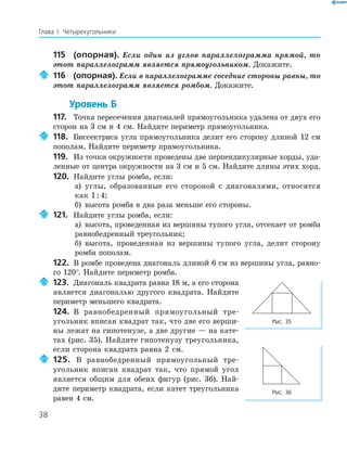 38
Глава І. Четырехугольники
115 (опорная). Если один из углов параллелограмма прямой, то
этот параллелограмм является прямоугольником. Докажите.
116 (опорная). Если в параллелограмме соседние стороны равны, то
этот параллелограмм является ромбом. Докажите.
Уровень Б
117. Точка пересечения диагоналей прямоугольника удалена от двух его
сторон на 3 см и 4 см. Найдите периметр прямоугольника.
118. Биссектриса угла прямоугольника делит его сторону длиной 12 см
пополам. Найдите периметр прямоугольника.
119. Из точки окружности проведены две перпендикулярные хорды, уда-
ленные от центра окружности на 3 см и 5 см. Найдите длины этих хорд.
120. Найдите углы ромба, если:
а) углы, образованные его стороной с диагоналями, относятся
как 1:4;
б) высота ромба в два раза меньше его стороны.
121. Найдите углы ромба, если:
а) высота, проведенная из вершины тупого угла, отсекает от ромба
равнобедренный треугольник;
б) высота, проведенная из вершины тупого угла, делит сторону
ромба пополам.
122. В ромбе проведена диагональ длиной 6 см из вершины угла, равно-
го 120°. Найдите периметр ромба.
123. Диагональ квадрата равна 18 м, а его сторона
является диагональю другого квадрата. Найдите
периметр меньшего квадрата.
124. В равнобедренный прямоугольный тре-
угольник вписан квадрат так, что две его верши-
ны лежат на гипотенузе, а две другие — на кате-
тах (рис. 35). Найдите гипотенузу треугольника,
если сторона квадрата равна 2 см.
125. В равнобедренный прямоугольный тре-
угольник вписан квадрат так, что прямой угол
является общим для обеих фигур (рис. 36). Най-
дите периметр квадрата, если катет треугольника
равен 4 см.
Рис. 35
Рис. 36
 