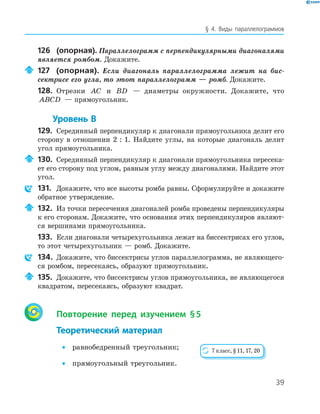 39
§ 4. Виды параллелограммов
126 (опорная). Параллелограмм с перпендикулярными диагоналями
является ромбом. Докажите.
127 (опорная). Если диагональ параллелограмма лежит на бис-
сектрисе его угла, то этот параллелограмм — ромб. Докажите.
128. Отрезки AC и BD — диаметры окружности. Докажите, что
ABCD — прямоугольник.
Уровень В
129. Серединный перпендикуляр к диагонали прямоугольника делит его
сторону в отношении 2 : 1. Найдите углы, на которые диагональ делит
угол прямоугольника.
130. Серединный перпендикуляр к диагонали прямоугольника пересека-
ет его сторону под углом, равным углу между диагоналями. Найдите этот
угол.
131. Докажите, что все высоты ромба равны. Сформулируйте и докажите
обратное утверждение.
132. Из точки пересечения диагоналей ромба проведены перпендикуляры
к его сторонам. Докажите, что основания этих перпендикуляров являют-
ся вершинами прямоугольника.
133. Если диагонали четырехугольника лежат на биссектрисах его углов,
то этот четырехугольник — ромб. Докажите.
134. Докажите, что биссектрисы углов параллелограмма, не являющего-
ся ромбом, пересекаясь, образуют прямоугольник.
135. Докажите, что биссектрисы углов прямоугольника, не являющегося
квадратом, пересекаясь, образуют квадрат.
Повторение перед изучением §5
Теоретический материал
• равнобедренный треугольник;
• прямоугольный треугольник.
7 класс, § 11, 17, 20
 