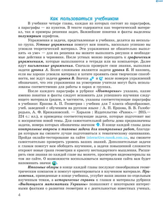 4
Как пользоваться учебником
В учебнике четыре главы, каждая из которых состоит из параграфов,
а параграфы — из пунктов. В тексте содержится как теоретический матери-
ал, так и примеры решения задач. Важнейшие понятия и факты выделены
полужирным шрифтом.
Упражнения и задачи, представленные в учебнике, делятся на несколь-
ко групп. Устные упражнения помогут вам понять, насколько успешно вы
усвоили теоретический материал. Эти упражнения не обязательно выпол-
нять «в уме» — для их решения вы можете выполнить рисунки и необходи-
мые действия в черновике. После устных можно переходить к графическим
упражнениям, которые выполняются в тетради или на компьютере. Далее
идут письменные упражнения. Сначала проверьте свои знания, выполняя
задачи уровня А. Более сложными являются задачи уровня Б. И наконец,
если вы хорошо усвоили материал и хотите проявить свои творческие способ-
ности, вас ждут задачи уровня В. Значки и возле номеров упражнений
обозначают, что эти упражнения на усмотрение учителя могут быть исполь-
зованы соответственно для работы в парах и группах.
После каждого параграфа в рубрике «Повторение» указано, какие
именно понятия и факты следует вспомнить для успешного изучения следу-
ющего материала (рядом, в частности, указаны соответствующие параграфы
в учебнике: Ершова А. П. Геометрия : учебник для 7 класса общеобразоват.
учеб. заведений с обучением на русском языке / А. П. Ершова, В. В. Голобо-
родько, А. Ф. Крижановский. — Харьков : Издательство «Ранок».— 2015.—
224 с.: ил.), и приведены соответствующие задачи, которые подготовят вас
к восприятию новой темы. Для самостоятельной работы дома предназначены
задачи, номера которых обозначены значком . В конце каждой главы даны
контрольные вопросы и типовые задачи для контрольных работ, благода-
ря которым вы сможете лучше подготовиться к тематическому оцениванию.
Пройдя онлайн-тестирование на сайте interactive.ranok.com.ua, вы сможете
самостоятельно проверить уровень ваших знаний. Дополнительные задачи
к главам помогут вам обобщить изученное, а задачи повышенной сложности
откроют новые грани геометрии и красоту нестандартного мышления. Расши-
рить свои знания по каждой главе вы можете, просмотрев видеоматериалы на
том же сайте. О возможности воспользоваться материалами сайта вам будет
напоминать значок .
Итоговые обзоры в конце каждой главы послужат своеобразным геоме-
трическим компасом и помогут ориентироваться в изученном материале. При-
ложения, приведенные в конце учебника, углубят ваши знания по отдельным
изученным темам, а исторические справки к главам и материалы рубрики
«Выдающиеся математики Украины» познакомят с некоторыми интерес-
ными фактами о развитии геометрии и с деятельностью известных ученых.
 