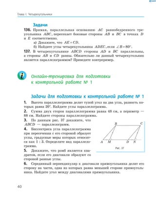 40
Глава І. Четырехугольники
Задачи
136. Прямая, параллельная основанию AC равнобедренного тре-
угольника ABC, пересекает боковые стороны AB и BC в точках D
и E соответственно.
а) Докажите, что AE CD= .
б) Найдите углы четырехугольника ADEC, если ∠ = °B 80 .
137. В четырехугольнике ABCD стороны AD и BC параллельны,
а стороны AB и CD равны. Обязательно ли данный четырехугольник
является параллелограммом? Приведите контрпример.
Онлайн-тренировка для подготовки
к контрольной работе 1
Задачи для подготовки к контрольной работе 1
1. Высота параллелограмма делит тупой угол на два угла, разность ко-
торых равна 20°. Найдите углы параллелограмма.
2. Сумма двух сторон параллелограмма равна 48 см, а периметр —
88 см. Найдите стороны параллелограмма.
3. По данным рис. 37 докажите, что
ABCD — параллелограмм.
4. Биссектриса угла параллелограмма
при пересечении с его стороной образует
углы, градусные меры которых относят-
ся как 1 : 3. Определите вид параллело-
грамма.
5. Докажите, что ромб является ква-
дратом, если его диагонали образуют со
стороной равные углы.
6. Серединный перпендикуляр к диагонали прямоугольника делит его
сторону на части, одна из которых равна меньшей стороне прямоуголь-
ника. Найдите угол между диагоналями прямоугольника.
B C
MA D N
Рис. 37
 
