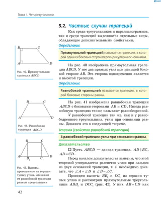 42
Глава І. Четырехугольники
5.2. Частные случаи трапеций
Как среди треугольников и параллелограммов,
так и среди трапеций выделяются отдельные виды,
обладающие дополнительными свойствами.
Определение
Прямоугольной трапецией называется трапеция, в кото-
рой одна из боковых сторон перпендикулярна основаниям.
На рис. 40 изображена прямоугольная трапе-
ция ABCD. У нее два прямых угла при меньшей боко-
вой стороне AB. Эта сторона одновременно является
и высотой трапеции.
Определение
Равнобокой трапецией называется трапеция, в кото-
рой боковые стороны равны.
На рис. 41 изображена равнобокая трапеция
ABCD с боковыми сторонами AB и CD. Иногда рав-
нобокую трапецию также называют равнобедренной.
У равнобокой трапеции так же, как и у равно-
бедренного треугольника, углы при основании рав-
ны. Докажем это в следующей теореме.
Теорема (свойство равнобокой трапеции)
В равнобокой трапеции углы при основании равны.
Доказательство
 Пусть ABCD — данная трапеция, AD BC,
AB CD= .
Перед началом доказательства заметим, что этой
теоремой утверждается равенство углов при каждом
из двух оснований трапеции, т. е. необходимо дока-
зать, что ∠ = ∠A D и ∠ = ∠B C.
Проведем высоты BB1 и CC1 из вершин ту-
пых углов и рассмотрим прямоугольные треуголь-
ники ABB1 и DCC1 (рис. 42). У них AB CD= как
A
B C
D
Рис. 40. Прямоугольная
трапеция ABCD
A
B C
D
Рис. 41. Равнобокая
трапеция ABCD
A
B1
D
B C
C1
Рис. 42. Высоты,
проведенные из вершин
тупых углов, отсекают
от равнобокой трапеции
равные треугольники
 