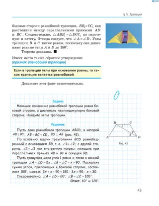 43
§ 5. Трапеция
боковые сторони равнобокой трапеции, BB1= CC1 как
расстояния между параллельными прямыми AD
и BC . Следовательно, ABB DCC1 1= по гипоте-
нузе и катету. Отсюда следует, что ∠ = ∠A D. Углы
трапеции B и C также равны, поскольку они допол-
няют равные углы А и D до 180°.
Теорема доказана. 
Имеет место также обратное утверждение
(признак равнобокой трапеции)
Если в трапеции углы при основании равны, то та-
кая трапеция является равнобокой.
Докажите этот факт самостоятельно.
Задача
Меньшее основание равнобокой трапеции равно бо-
ковой стороне, а диагональ перпендикулярна боковой
стороне. Найдите углы трапеции.
Решение
Пусть дана равнобокая трапеция ABCD , в которой
AD BC , AB BC CD= = , BD AB⊥ (рис. 43).
По условию задачи треугольник BCD равнобед-
ренный с основанием BD, т. е. ∠ = ∠1 2; с другой сто-
роны, ∠ = ∠1 3 как внутренние накрест лежащие при
параллельных прямых AD и BC и секущей BD.
Пусть градусная мера угла 1 равна x, тогда в данной
трапеции ∠ = ∠ =A D x2 , ∠ = ∠ = +B C x 90 . Поскольку
сумма углов, прилежащих к боковой стороне, состав-
ляет 180°, имеем: 2 90 180x x+ + = ; 3 90x = ; x = 30.
Следовательно, ∠ = ∠ =A D 60°, ∠ = ∠ =B C 120 °.
Ответ: 60° и 120°.
A D
B C
1
2
Рис. 43
 