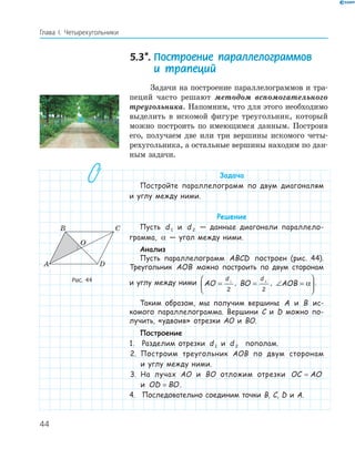 44
Глава І. Четырехугольники
5.3*. Построение параллелограммов
и трапеций
Задачи на построение параллелограммов и тра-
пеций часто решают методом вспомогательного
треугольника. Напомним, что для этого необходимо
выделить в искомой фигуре треугольник, который
можно построить по имеющимся данным. Построив
его, получаем две или три вершины искомого четы-
рехугольника, а остальные вершины находим по дан-
ным задачи.
Задача
Постройте параллелограмм по двум диагоналям
и углу между ними.
Решение
Пусть d 1 и d 2 — данные диагонали параллело-
грамма, α — угол между ними.
Анализ
Пусть параллелограмм ABCD построен (рис. 44).
Треугольник AOB можно построить по двум сторонам
и углу между ними AO
d
=



1
2
, BO
d
= 2
2
, ∠ =


AOB α .
Таким образом, мы получим вершины A и B ис-
комого параллелограмма. Вершини C и D можно по-
лучить, «удвоив» отрезки AO и BO.
Построение
1. Разделим отрезки d 1 и d 2 пополам.
2. Построим треугольник AOB по двум сторонам
и углу между ними.
3. На лучах AO и BO отложим отрезки OC AO=
и OD BO= .
4. Последовательно соединим точки B, C, D и A.
A D
O
B C
Рис. 44
 