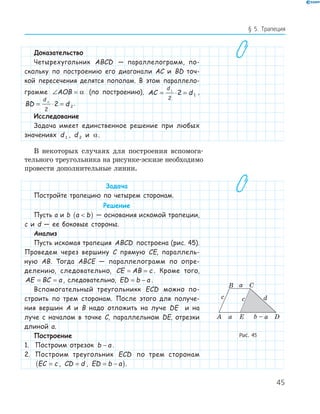45
§ 5. Трапеция
Доказательство
Четырехугольник ABCD — параллелограмм, по-
скольку по построению его диагонали AC и BD точ-
кой пересечения делятся пополам. В этом параллело-
грамме ∠ =AOB α (по построению), AC d
d
= ⋅ =1
2
2 1
,
BD d
d
= ⋅ =2
2
2 2
.
Исследование
Задача имеет единственное решение при любых
значениях d 1 , d 2 и α.
В некоторых случаях для построения вспомога-
тельного треугольника на рисунке-эскизе необходимо
провести дополнительные линии.
Задача
Постройте трапецию по четырем сторонам.
Решение
Пусть a и b a b( ) — основания искомой трапеции,
c и d — ее боковые стороны.
Анализ
Пусть искомая трапеция ABCD построена (рис. 45).
Проведем через вершину C прямую CE, параллель-
ную AB. Тогда ABCE — параллелограмм по опре-
делению, следовательно, CE AB c= = . Кроме того,
AE BC a= = , следовательно, ED b a= − .
Вспомогательный треугольникк ECD можно по-
строить по трем сторонам. После этого для получе-
ния вершин A и B надо отложить на луче DE и на
луче с началом в точке C, параллельном DE, отрезки
длиной a.
Построение
1. Построим отрезок b a− .
2. Построим треугольник ECD по трем сторонам
EC c=( , CD d= , ED b a= − ).
EA D
B C
c
a
a b – a
dc
Рис. 45
 