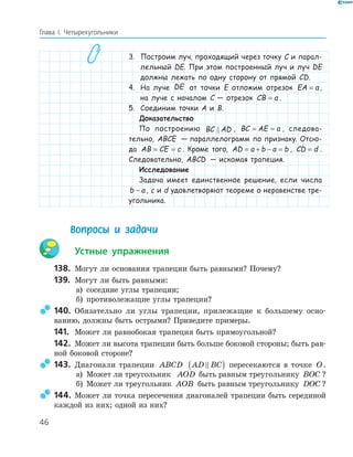46
Глава І. Четырехугольники
3. Построим луч, проходящий через точку C и парал-
лельный DE. При этом построенный луч и луч DE
должны лежать по одну сторону от прямой CD.
4. На луче DE от точки E отложим отрезок EA a= ,
на луче с началом C — отрезок CB a= .
5. Соединим точки A и B.
Доказательство
По построению BC AD , BC AE a= = , следова-
тельно, ABCE — параллелограмм по признаку. Отсю-
да AB CE c= = . Кроме того, AD a b a b= + − = , CD d= .
Следовательно, ABCD — искомая трапеция.
Исследование
Задача имеет единственное решение, если числа
b a− , c и d удовлетворяют теореме о неравенстве тре-
угольника.
Вопросы и задачи
Устные упражнения
138. Могут ли основания трапеции быть равными? Почему?
139. Могут ли быть равными:
а) соседние углы трапеции;
б) противолежащие углы трапеции?
140. Обязательно ли углы трапеции, прилежащие к большему осно-
ванию, должны быть острыми? Приведите примеры.
141. Может ли равнобокая трапеция быть прямоугольной?
142. Может ли высота трапеции быть больше боковой стороны; быть рав-
ной боковой стороне?
143. Диагонали трапеции ABCD AD BC( ) пересекаются в точке O.
а) Может ли треугольник AOD быть равным треугольнику BOC ?
б) Может ли треугольник AOB быть равным треугольнику DOC ?
144. Может ли точка пересечения диагоналей трапеции быть серединой
каждой из них; одной из них?
 