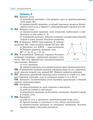 48
Глава І. Четырехугольники
Уровень Б
152. Найдите углы:
а) равнобокой трапеции, если разность двух ее противолежащих
углов равна 80°;
б) прямоугольной трапеции, в которой диагональ является биссек-
трисой тупого угла и образует с меньшей боковой стороной угол 35°.
153. Найдите углы:
а) прямоугольной трапеции, если отношение наибольшего и наи-
меньшего из них равно 3 : 2;
б) равнобокой трапеции, меньшее основание которой равно боковой
стороне и вдвое меньше большего основания.
154. В трапеции ABCD через вершину B проведе-
на прямая BK, параллельная стороне CD (рис. 46).
а) Докажите, что KBCD — параллелограмм.
б) Найдите периметр трапеции, если
BC = 4 см, P ABK =11 см.
155. В равнобокой трапеции середина большего
основания соединена с вершинами меньшего осно-
вания. При этом образовались три равносторонних
треугольника. Найдите:
а) углы трапеции;
б) периметртрапеции,еслипериметродноготреугольникаравен12м.
156. В равнобокой трапеции меньшее основание равно 15 см, а диагональ
делит пополам острый угол, равный 60°. Найдите периметр трапеции.
157. Диагональ равнобокой трапеции делит пополам ее тупой угол. Най-
дите периметр трапеции, если ее основания равны 5 см и 10 см.
158. Докажите, что биссектрисы углов трапеции, прилежащих к боковой
стороне, перпендикулярны.
159. Постройте:
а) параллелограмм по двум сторонам и диагонали;
б) ромб по стороне и диагонали;
в) равнобокую трапецию по большему основанию, боковой стороне
и острому углу.
160. Постройте:
а) ромб по углу и диагонали, противолежащей этому углу;
б) прямоугольник по диагонали и углу между диагоналями;
в) прямоугольную трапецию по меньшему основанию, большей
боковой стороне и большей диагонали.
KA D
B C
Рис. 46
 