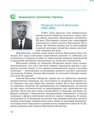 50
Выдающиеся математики Украины
Погорелов Алексей Васильевич
(1919–2002)
В 80-х годах прошлого века Американское
математическое общество выпустило серию книг
под общим названием «Выдающиеся математики
ХХ века». Под номером 4 вышел том с монографией
харьковского ученого Алексея Васильевича Пого-
релова. На обложке издания под его фотографией
в краткой аннотации ученый был назван «величай-
шим геометром ХХ века».
Действительно, главным делом жизни Алексея Васильевича была гео-
метрия. Его труды охватывают широчайший диапазон: от учебников для
школьников и студентов до работ по сверхсложным вопросам теоретической
и прикладной математики, рассчитанных на узкий круг специалистов.
Школьный учебник по геометрии Погорелова можно смело назвать
революционным, так как в нем была впервые предложена краткая и про-
зрачная система аксиом. С того времени аксиоматичный подход в изучении
геометрии — неотъемлемая составляющая развития научного мышления
школьников. Учебник Алексея Васильевича по школьной геометрии выдер-
жал более 20 изданий!
Алексей Васильевич Погорелов, пройдя путь от победителя городской
математической олимпиады для школьников до академика Академии на-
ук Украины, еще при жизни был признан гением. Но он был чрезвычай-
но скромным человеком. По воспоминаниям его современников, он никогда
ни при каких обстоятельствах не демонстрировал свое превосходство над
другими. Почти всю свою жизнь ученый работал в Харькове, руководил ка-
федрой геометрии в Харьковском государственном университете и отделом
геометрии в физико-техническом институте низких температур. В память
об академике А. В. Погорелове на зданиях этих всемирно известных научных
центров установлены мемориальные доски. Одной из аудиторий математиче-
ского факультета Харьковского национального университета имени В. Н. Ка-
разина присвоено имя Алексея Васильевича Погорелова.
 