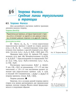 51
Теорема Фалеса.
Средние линии треугольника
и трапеции
§6
6.1. Теорема Фалеса
Для дальнейшего изучения свойств трапеции
докажем важную теорему.
Теорема (Фале’са)
Параллельные прямые, которые пересекают сторо­
ны угла и отсекают на одной из них равные отрез­
ки, отсекают равные отрезки и на другой стороне.
Доказательство
 Пусть A1, A2 , A3 — точки пересечения
параллельных прямых с одной из сторон данного
угла, а B1, B2, B3 — соответствующие точки пере­
сечения этих прямых с другой стороной угла. Дока­
жем, что если A A A A1 2 2 3= , то B B B B1 2 2 3= (рис. 47).
Проведем через точку B2 прямую CD, парал­
лельную A A1 3 (рис. 48). Четырехугольники A A CB2 1 2
и A A B D3 2 2 — параллелограммы по определению. Тог­
да A A CB1 2 2= , A A B D2 3 2= , а поскольку A A A A1 2 2 3= ,
то CB B D2 2= .
Рассмотрим треугольники B B C1 2 и B B D3 2 .
У них CB B D2 2= по доказанному, ∠ = ∠1 2 как вер­
тикальные, а ∠ = ∠3 4 как внутренние накрест ле­
жащие при параллельных прямых A B1 1 и A B3 3
и секущей CD. Следовательно, B B C B B D1 2 3 2= по
второму признаку, откуда B B B B1 2 2 3= .
Теорема доказана. 
Заметим, что в условии данной теоремы вместо
сторон угла можно рассматривать две произвольные
прямые, поэтому теорема Фалеса может формулиро­
ваться и следующим образом:
A1
B1
A2
B2
A3
B3
Рис. 47. Теорема Фалеса
1
2
4
D
A2
B2
A1
B1
C
Рис. 48. К доказатель­
ству теоремы Фалеса
 