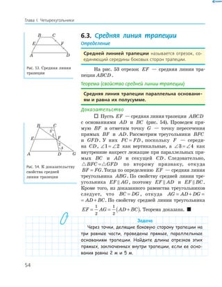 54
Глава І. Четырехугольники
6.3. Средняя линия трапеции
Определение
Средней линией трапеции называется отрезок, со-
единяющий середины боковых сторон трапеции.
На рис. 53 отрезок EF — средняя линия тра­
пеции ABCD.
Теорема (свойство средней линии трапеции)
Средняя линия трапеции параллельна основани­
ям и равна их полусумме.
Доказательство
 Пусть EF — средняя линия трапеции ABCD
с основаниями AD и BC (рис. 54). Проведем пря­
мую BF и отметим точку G — точку пересечения
прямых BF и AD. Рассмотрим треугольники BFC
и GFD. У них FC FD= , поскольку F — середи­
на CD, ∠ = ∠1 2 как вертикальные, а ∠ = ∠3 4 как
внутренние накрест лежащие при параллельных пря­
мых BC и AD и секущей CD. Следовательно,
BFC GFD= по второму признаку, откуда
BF FG= .Тогда по определению EF — средняя линия
треугольника ABG. По свойству средней линии тре­
угольника EF AG, поэтому EF AD и EF BC.
Кроме того, из доказанного равенства треугольников
следует, что BC DG= , откуда AG AD DG AD B= + = +
AG AD DG AD BC= + = + . По свойству средней линии треугольника
EF AG AD BC= = +( )
1
2
1
2
. Теорема доказана. 
Задача
Через точки, делящие боковую сторону трапеции на
три равные части, проведены прямые, параллельные
основаниям трапеции. Найдите длины отрезков этих
прямых, заключенных внутри трапеции, если ее осно-
вания равны 2 м и 5 м.
E F
DA
B C
Рис. 53. Средняя линия
трапеции
FE
GDA
B C
1
2
4
Рис. 54. К доказательству
свойства средней
линии трапеции
 