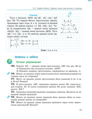 55
§ 6. Теорема Фалеса. Средние линии треугольника и трапеции
Решение
Пусть в трапеции ABCD AD BC , AA AA A B1 1 2 2= =
(рис. 55). По теореме Фалеса параллельные прямые,
проходящие через точки A1 и A2 , отсекают на боковой
стороне CD равные отрезки, т.е. DD DD D C1 1 2 2= = . Тог-
да по определению AD1 1 — средняя линия трапеции
AA D D2 2 , A D2 2 — средняя линия трапеции ABCD1 1. Пусть
AD x1 1 = м, A D y2 2 = м. По свойству средней линии тра-
пеции имеем систему:
x
y
y
x
=
=






+
+
5
2
2
2
,
;
2 5
2 2
x y
y x
− =
− =



,
;
x
y
=
=



4
3
,
.
Ответ: 3 м и 4 м.
Вопросы и задачи
Устные упражнения
169. Отрезок DE — средняя линия треугольника ABC (см. рис. 50, а).
а) Определите вид четырехугольника ADEC.
б) Назовите медиану треугольника, проведенную из вершины A.
170. Может ли средняя линия треугольника быть перпендикулярной его
стороне; двум его сторонам?
171. Могут ли средние линии треугольника быть равными 3 см, 4 см
и 10 см? Почему?
172. В треугольнике ABC проведена средняя линия DE, параллель­
ная стороне AC. В каком отношении прямая DE делит медиану BM;
высоту BH ?
173. Середины оснований трапеции соединены отрезком. Является ли он
средней линией трапеции?
174. Может ли средняя линия трапеции быть меньше обоих ее осно­
ваний; равной одному из оснований?
175. Может ли средняя линия трапеции проходить через точку пересе­
чения диагоналей? Почему?
A2 D2
DA
B C2
5
y
xA1 D1
Рис. 55
 