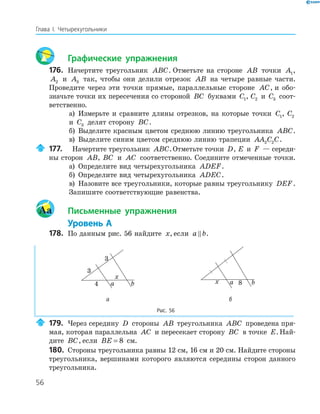 56
Глава І. Четырехугольники
Графические упражнения
176. Начертите треугольник ABC. Отметьте на стороне AB точки A1,
A2 и A3 так, чтобы они делили отрезок AB на четыре равные части.
Проведите через эти точки прямые, параллельные стороне AC, и обо-
значьте точки их пересечения со стороной BC буквами C1, C2 и C3 соот-
ветственно.
а) Измерьте и сравните длины отрезков, на которые точки C1, C2
и C3 делят сторону BC.
б) Выделите красным цветом среднюю линию треугольника ABC.
в) Выделите синим цветом среднюю линию трапеции AA C C2 2 .
177. Начертите треугольник ABC.Отметьте точки D, E и F — середи-
ны сторон AB, BC и AC соответственно. Соедините отмеченные точки.
а) Определите вид четырехугольника ADEF.
б) Определите вид четырехугольника ADEC.
в) Назовите все треугольники, которые равны треугольнику DEF.
Запишите соответствующие равенства.
Aa Письменные упражнения
Уровень А
178. По данным рис. 56 найдите x, если a b.
a b4
x
a bx 8
а б
Рис. 56
179. Через середину D стороны AB треугольника ABC проведена пря-
мая, которая параллельна AC и пересекает сторону BC в точке E. Най-
дите BC, если BE = 8 см.
180. Стороны треугольника равны 12 см, 16 см и 20 см. Найдите стороны
треугольника, вершинами которого являются середины сторон данного
треугольника.
 