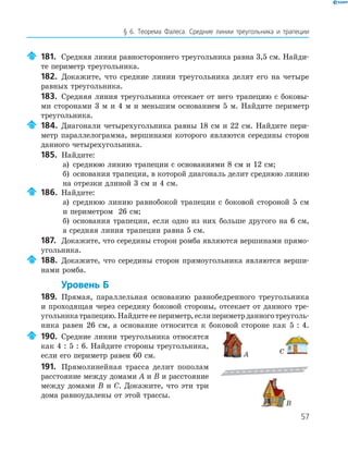 57
§ 6. Теорема Фалеса. Средние линии треугольника и трапеции
181. Средняя линия равностороннего треугольника равна 3,5 см. Найди­
те периметр треугольника.
182. Докажите, что средние линии треугольника делят его на четыре
равных треугольника.
183. Средняя линия треугольника отсекает от него трапецию с боковы­
ми сторонами 3 м и 4 м и меньшим основанием 5 м. Найдите периметр
треугольника.
184. Диагонали четырехугольника равны 18 см и 22 см. Найдите пери­
метр параллелограмма, вершинами которого являются середины сторон
данного четырехугольника.
185. Найдите:
а) среднюю линию трапеции с основаниями 8 см и 12 см;
б) основания трапеции, в которой диагональ делит среднюю линию
на отрезки длиной 3 см и 4 см.
186. Найдите:
а) среднюю линию равнобокой трапеции с боковой стороной 5 см
и периметром 26 см;
б) основания трапеции, если одно из них больше другого на 6 см,
а средняя линия трапеции равна 5 см.
187. Докажите, что середины сторон ромба являются вершинами прямо­
угольника.
188. Докажите, что середины сторон прямоугольника являются верши­
нами ромба.
Уровень Б
189. Прямая, параллельная основанию равнобедренного треугольника
и проходящая через середину боковой стороны, отсекает от данного тре­
угольникатрапецию.Найдитееепериметр,еслипериметрданноготреуголь­
ника равен 26 см, а основание относится к боковой стороне как 5 : 4.
190. Средние линии треугольника относятся
как 4 : 5 : 6. Найдите стороны треугольника,
если его периметр равен 60 см.
191. Прямолинейная трасса делит пополам
расстояние между домами A и B и расстояние
между домами B и C. Докажите, что эти три
дома равноудалены от этой трассы.
A
B
C
 