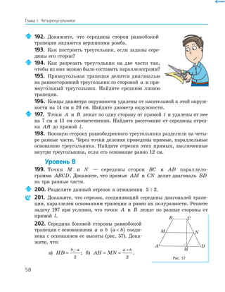 58
Глава І. Четырехугольники
192. Докажите, что середины сторон равнобокой
трапеции являются вершинами ромба.
193. Как построить треугольник, если заданы сере­
дины его сторон?
194. Как разрезать треугольник на две части так,
чтобы из них можно было составить параллелограмм?
195. Прямоугольная трапеция делится диагональю
на равносторонний треугольник со стороной a и пря­
моугольный треугольник. Найдите среднюю линию
трапеции.
196. Концы диаметра окружности удалены от касательной к этой окруж­
ности на 14 см и 20 см. Найдите диаметр окружности.
197. Точки A и B лежат по одну сторону от прямой l и удалены от нее
на 7 см и 11 см соответственно. Найдите расстояние от середины отрез­
ка AB до прямой l.
198. Боковую сторону равнобедренного треугольника разделили на четы­
ре равные части. Через точки деления проведены прямые, параллельные
основанию треугольника. Найдите отрезки этих прямых, заключенные
внутри треугольника, если его основание равно 12 см.
Уровень В
199. Точки M и N — середины сторон BC и AD параллело­
грамма ABCD. Докажите, что прямые AM и CN делят диагональ BD
на три равные части.
200. Разделите данный отрезок в отношении 3 : 2.
201. Докажите, что отрезок, соединяющий середины диагоналей трапе­
ции, параллелен основаниям трапеции и равен их полуразности. Решите
задачу 197 при условии, что точки A и B лежат по разные стороны от
прямой l.
202. Середина боковой стороны равнобокой
трапеции с основаниями a и b a b( ) соеди­
нена с основанием ее высоты (рис. 57). Дока­
жите, что:
а) HD
b a
=
−
2
; б) AH MN
a b
= =
+
2
.
H
A
B C
D
M N
Рис. 57
 