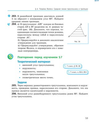 59
§ 6. Теорема Фалеса. Средние линии треугольника и трапеции
203. В равнобокой трапеции диагональ длиной
4 см образует с основанием угол 60°. Найдите
среднюю линию трапеции.
204. а) В треугольнике ABC каждая из боковых
сторон AB и BC разделена на m равных ча­
стей (рис. 58). Докажите, что отрезки, со­
единяющие соответствующие точки деления,
параллельны между собой и параллельны
стороне AC.
б) Сформулируйте и докажите аналогичное
утверждение для трапеции.
в) Сформулируйте утверждение, обратное
теореме Фалеса, и опровергните его с помо­
щью контрпримера.
Повторение перед изучением §7
Теоретический материал
• внешний угол треугольника;
• окружность;
• окружность, описанная
около треугольника;
• геометрическое место точек.
Задачи
205. Через вершину равностороннего треугольника, вписанного в окруж­
ность, проведена прямая, параллельная его стороне. Докажите, что эта
прямая является касательной к окружности.
206. Внешний угол равнобедренного треугольника равен 80°. Найдите
углы треугольника.
A
B
C
Рис. 58
7 класс, § 19, 22
7 класс, п.16.3, 23.1
 