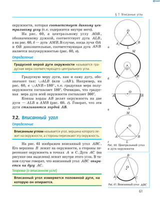 61
§ 7. Вписанные углы
окружности, которая cоответствует данному цен-
тральному углу (т.е. содержится внутри него).
На рис. 60, а центральному углу AOB ,
обозначенному дужкой, соответствует дуга ALB,
а на рис. 60, б — дуга AMB.В случае, когда лучи OA
и OB дополнительные, соответствующая дуга ANB
является полуокружностью (рис. 60, в).
Определение
градусной мерой дуги окружности называется гра-
дусная мера соответствующего центрального угла.
Градусную меру дуги, как и саму дугу, обо­
значают так: ∪ALB (или ∪AB ). Например, на
рис. 60, в ∪ = °ANB 180 , т.е. градусная мера полу­
окружности составляет 180°. Очевидно, что градус­
ная мера дуги всей окружности составляет 360°.
Концы хорды AB делят окружность на две
дуги — ALB и AMB (рис. 60, г). Говорят, что эти
дуги стягиваются хордой AB.
7.2. Вписанный угол
Определение
вписанным углом называется угол, вершина которого ле-
жит на окружности, а стороны пересекают эту окружность.
На рис. 61 изображен вписанный угол ABC.
Его вершина B лежит на окружности, а стороны пе­
ресекают окружность в точках A и C. Дуга AC (на
рисунке она выделена) лежит внутри этого угла. В та­
ком случае говорят, что вписанный угол ABC опира-
ется на дугу AC.
Теорема (о вписанном угле)
вписанный угол измеряется половиной дуги, на
которую он опирается.
а
O
A B
L
б
M
O
A B
в
A B
N
O
г
A B
L
O
M
Рис. 60. Центральный угол
и дуга окружности
A
B
C
O
Рис. 61. Вписанный угол ABC
 