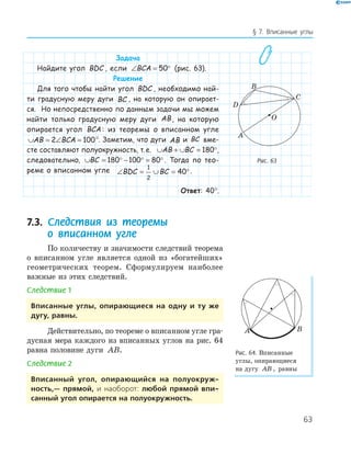 63
§ 7. Вписанные углы
Задача
Найдите угол BDC , если ∠ = °BCA 50 (рис. 63).
Решение
Для того чтобы найти угол BDC , необходимо най-
ти градусную меру дуги BC , на которую он опирает-
ся. Но непосредственно по данным задачи мы можем
найти только градусную меру дуги AB, на которую
опирается угол BCA : из теоремы о вписанном угле
∪ = ∠ =AB BCA2 100°. Заметим, что дуги AB и BC вме-
сте составляют полуокружность, т.е. ∪ + ∪ = °AB BC 180 ,
следовательно, ∪ = ° − ° = °BC 180 100 80 . Тогда по тео-
реме о вписанном угле ∠ = ∪ = °BDC BC
1
2
40 .
Ответ: 40°.
7.3. Следствия из теоремы
о вписанном угле
По количеству и значимости следствий теорема
о вписанном угле является одной из «богатейших»
геометрических теорем. Сформулируем наиболее
важные из этих следствий.
Следствие 1
вписанные углы, опирающиеся на одну и ту же
дугу, равны.
Действительно, по теореме о вписанном угле гра­
дусная мера каждого из вписанных углов на рис. 64
равна половине дуги AB.
Следствие 2
вписанный угол, опирающийся на полуокруж­
ность,— прямой, и наоборот: любой прямой впи­
санный угол опирается на полуокружность.
A
B
C
O
D
Рис. 63
A B
Рис. 64. Вписанные
углы, опирающиеся
на дугу AB , равны
 