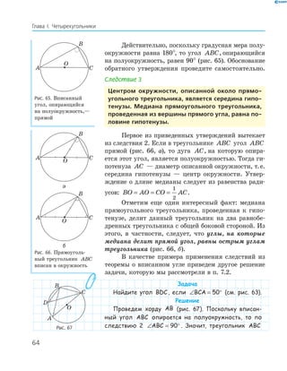 64
Глава І. Четырехугольники
Действительно, поскольку градусная мера полу­
окружности равна 180°, то угол ABC, опирающийся
на полуокружность, равен 90° (рис. 65). Обоснование
обратного утверждения проведите самостоятельно.
Следствие 3
центром окружности, описанной около прямо­
угольного треугольника, является середина гипо­
тенузы. медиана прямоугольного треугольника,
проведенная из вершины прямого угла, равна по­
ловине гипотенузы.
Первое из приведенных утверждений вытекает
из следствия 2. Если в треугольнике ABC угол ABC
прямой (рис. 66, а), то дуга AC, на которую опира­
ется этот угол, является полуокружностью. Тогда ги­
потенуза AC — диаметр описанной окружности, т.е.
середина гипотенузы — центр окружности. Утвер­
ждение о длине медианы следует из равенства ради­
усов: BO AO CO AC= = =
1
2
.
Отметим еще один интересный факт: медиана
прямоугольного треугольника, проведенная к гипо­
тенузе, делит данный треугольник на два равнобе­
дренных треугольника с общей боковой стороной. Из
этого, в частности, следует, что углы, на которые
медиана делит прямой угол, равны острым углам
треугольника (рис. 66, б).
В качестве примера применения следствий из
теоремы о вписанном угле приведем другое решение
задачи, которую мы рассмотрели в п. 7.2.
Задача
Найдите угол BDC, если ∠ = °BCA 50 (см. рис. 63).
Решение
Проведем хорду AB (рис. 67). Поскольку вписан-
ный угол ABC опирается на полуокружность, то по
следствию 2 ∠ = °ABC 90 . Значит, треугольник ABC
A
B
C
O
Рис. 65. Вписанный
угол, опирающийся
на полуокружность,—
прямой
A
B
CO
а
A
B
C
O
б
Рис. 66. Прямоуголь­
ный треугольник ABC
вписан в окружность
A
B
C
O
D
Рис. 67
 