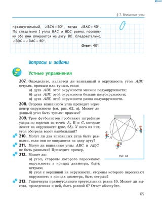 65
§ 7. Вписанные углы
прямоугольный, ∠ = °BCA 50 , тогда ∠ = °BAC 40 .
По следствию 1 углы BAC и BDC равны, посколь-
ку оба они опираются на дугу BC . Следовательно,
∠ = ∠ = °BDC BAC 40 .
Ответ: 40°.
Вопросы и задачи
Устные упражнения
207. Определите, является ли вписанный в окружность угол ABC
острым, прямым или тупым, если:
а) дуга ABC этой окружности меньше полуокружности;
б) дуга ABC этой окружности больше полуокружности;
в) дуга ABC этой окружности равна полуокружности.
208. Сторона вписанного угла проходит через
центр окружности (см. рис. 62, а). Может ли
данный угол быть тупым; прямым?
209. Трое футболистов пробивают штрафные
удары по воротам из точек A, B и C, которые
лежат на окружности (рис. 68). У кого из них
угол обстрела ворот наибольший?
210. Могут ли два вписанных угла быть рав­
ными, если они не опираются на одну дугу?
211. Могут ли вписанные углы ABC и AB C1
не быть равными? Приведите пример.
212. Может ли:
а) угол, стороны которого пересекают
окружность в концах диаметра, быть
острым;
б) угол с вершиной на окружности, стороны которого пересекают
окружность в концах диаметра, быть острым?
213. Гипотенуза прямоугольного треугольника равна 10. Может ли вы­
сота, проведенная к ней, быть равной 6? Ответ обоснуйте.
A
B
C
Рис. 68
 