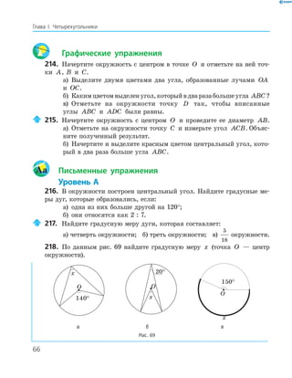 66
Глава І. Четырехугольники
Графические упражнения
214. Начертите окружность с центром в точке O и отметьте на ней точ-
ки A, B и C.
а) Выделите двумя цветами два угла, образованные лучами OA
и OC.
б) Какимцветомвыделенугол,которыйвдваразабольшеугла ABC ?
в) Отметьте на окружности точку D так, чтобы вписанные
углы ABC и ADC были равны.
215. Начертите окружность с центром O и проведите ее диаметр AB.
а) Отметьте на окружности точку C и измерьте угол ACB. Объяс-
ните полученный результат.
б) Начертите и выделите красным цветом центральный угол, кото-
рый в два раза больше угла ABC.
Aa Письменные упражнения
Уровень А
216. В окружности построен центральный угол. Найдите градусные ме-
ры дуг, которые образовались, если:
а) одна из них больше другой на 120°;
б) они относятся как 2 : 7.
217. Найдите градусную меру дуги, которая составляет:
а) четверть окружности; б) треть окружности; в)
5
18
окружности.
218. По данным рис. 69 найдите градусную меру x (точка O — центр
окружности).
O
140
°
x
O
x
O
x
150
°
а б в
Рис. 69
 