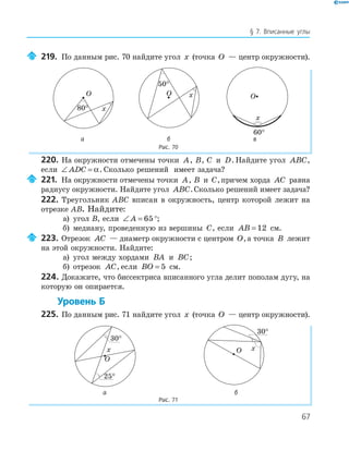 67
§ 7. Вписанные углы
219. По данным рис. 70 найдите угол x (точка O — центр окружности).
O
x
O x
50
°
O
x
60
°а б в
Рис. 70
220. На окружности отмечены точки A, B, C и D. Найдите угол ABC,
если ∠ =ADC α. Сколько решений имеет задача?
221. На окружности отмечены точки A, B и C,причем хорда AC равна
радиусу окружности. Найдите угол ABC.Сколько решений имеет задача?
222. Треугольник ABC вписан в окружность, центр которой лежит на
отрезке AB. Найдите:
а) угол B, если ∠ =A 65°;
б) медиану, проведенную из вершины C, если AB = 12 см.
223. Отрезок AC — диаметр окружности с центром O,а точка B лежит
на этой окружности. Найдите:
а) угол между хордами BA и BC;
б) отрезок AC, если BO = 5 см.
224. Докажите, что биссектриса вписанного угла делит пополам дугу, на
которую он опирается.
Уровень Б
225. По данным рис. 71 найдите угол x (точка O — центр окружности).
O
x
25
°
O x
а б
Рис. 71
 