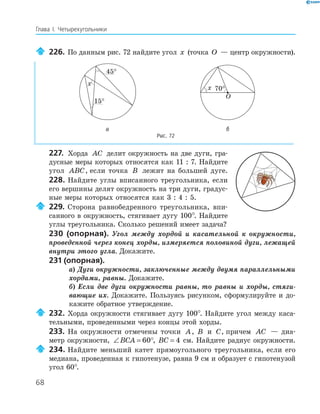 68
Глава І. Четырехугольники
226. По данным рис. 72 найдите угол x (точка O — центр окружности).
x
45
°
15
°
O
x 70
°
а б
Рис. 72
227. Хорда AC делит окружность на две дуги, гра­
дусные меры которых относятся как 11 : 7. Найдите
угол ABC, если точка B лежит на большей дуге.
228. Найдите углы вписанного треугольника, если
его вершины делят окружность на три дуги, градус­
ные меры которых относятся как 3 : 4 : 5.
229. Сторона равнобедренного треугольника, впи­
санного в окружность, стягивает дугу 100°. Найдите
углы треугольника. Сколько решений имеет задача?
230 (опорная). Угол между хордой и касательной к окружности,
проведенной через конец хорды, измеряется половиной дуги, лежащей
внутри этого угла. Докажите.
231 (опорная).
а) Дуги окружности, заключенные между двумя параллельными
хордами, равны. Докажите.
б) Если две дуги окружности равны, то равны и хорды, стяги-
вающие их. Докажите. Пользуясь рисунком, сформулируйте и до­
кажите обратное утверждение.
232. Хорда окружности стягивает дугу 100°. Найдите угол между каса­
тельными, проведенными через концы этой хорды.
233. На окружности отмечены точки A, B и C, причем AC — диа­
метр окружности, ∠ = °BCA 60 , BC = 4 см. Найдите радиус окружности.
234. Найдите меньший катет прямоугольного треугольника, если его
медиана, проведенная к гипотенузе, равна 9 см и образует с гипотенузой
угол 60°.
 