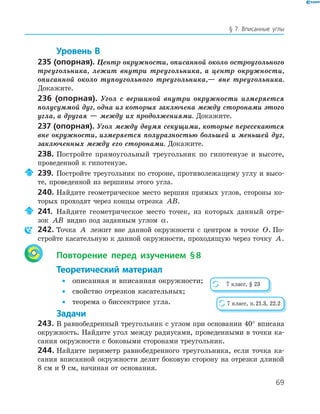 69
§ 7. Вписанные углы
Уровень В
235 (опорная). Центр окружности, описанной около остроугольного
треугольника, лежит внутри треугольника, а центр окружности,
описанной около тупоугольного треугольника,— вне треугольника.
Докажите.
236 (опорная). Угол с вершиной внутри окружности измеряется
полусуммой дуг, одна из которых заключена между сторонами этого
угла, а другая — между их продолжениями. Докажите.
237 (опорная). Угол между двумя секущими, которые пересекаются
вне окружности, измеряется полуразностью большей и меньшей дуг,
заключенных между его сторонами. Докажите.
238. Постройте прямоугольный треугольник по гипотенузе и высоте,
проведенной к гипотенузе.
239. Постройте треугольник по стороне, противолежащему углу и высо­
те, проведенной из вершины этого угла.
240. Найдите геометрическое место вершин прямых углов, стороны ко­
торых проходят через концы отрезка AB.
241. Найдите геометрическое место точек, из которых данный отре­
зок AB видно под заданным углом α.
242. Точка A лежит вне данной окружности с центром в точке O. По­
стройте касательную к данной окружности, проходящую через точку A.
Повторение перед изучением §8
Теоретический материал
• описанная и вписанная окружности;
• свойство отрезков касательных;
• теорема о биссектрисе угла.
Задачи
243. В равнобедренный треугольник с углом при основании 40° вписана
окружность. Найдите угол между радиусами, проведенными в точки ка­
сания окружности с боковыми сторонами треугольник.
244. Найдите периметр равнобедренного треугольника, если точка ка­
сания вписанной окружности делит боковую сторону на отрезки длиной
8 см и 9 см, начиная от основания.
7 класс, § 23
7 класс, п.21.3, 22.2
 