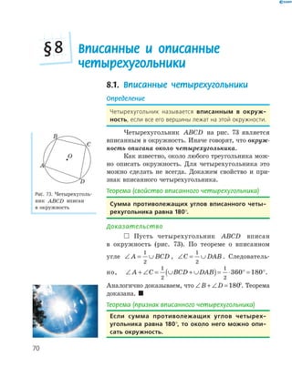 70
Вписанные и описанные
четырехугольники
§8
8.1. Вписанные четырехугольники
Определение
Четырехугольник называется вписанным в окруж­
ность, если все его вершины лежат на этой окружности.
Четырехугольник ABCD на рис. 73 является
вписанным в окружность. Иначе говорят, что окруж-
ность описана около четырехугольника.
Как известно, около любого треугольника мож­
но описать окружность. Для четырехугольника это
можно сделать не всегда. Докажем свойство и при­
знак вписанного четырехугольника.
Теорема (свойство вписанного четырехугольника)
Сумма противолежащих углов вписанного четы­
рехугольника равна 180°.
Доказательство
 Пусть четырехугольник ABCD вписан
в окружность (рис. 73). По теореме о вписанном
угле ∠ = ∪A BCD
1
2
, ∠ = ∪C DAB
1
2
. Следователь­
но, ∠ + ∠ = ∪ + ∪( )= ⋅ ° = °A C BCD DAB
1
2
1
2
360 180 .
Аналогично доказываем, что ∠ + ∠ =B D 180°. Теорема
доказана. 
Теорема (признак вписанного четырехугольника)
если сумма противолежащих углов четырех­
угольника равна 180°, то около него можно опи­
сать окружность.
D
O
A
B
C
Рис. 73. Четырехуголь­
ник ABCD вписан
в окружность
 