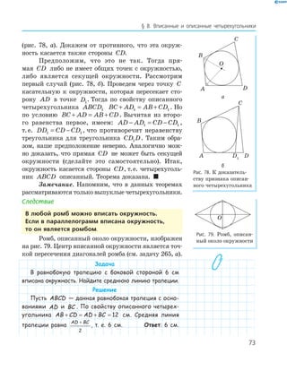 73
§ 8. Вписанные и описанные четырехугольники
(рис. 78, а). Докажем от противного, что эта окруж­
ность касается также стороны CD.
Предположим, что это не так. Тогда пря­
мая CD либо не имеет общих точек с окружностью,
либо является секущей окружности. Рассмотрим
первый случай (рис. 78, б). Проведем через точку C
касательную к окружности, которая пересекает сто­
рону AD в точке D1
. Тогда по свойству описанного
четырехугольника ABCD1 BC AD AB CD+ = +1 1 . Но
по условию BC AD AB CD+ = + . Вычитая из второ­
го равенства первое, имеем: AD AD CD CD− = −1 1 ,
т.е. DD CD CD1 1= − , что противоречит неравенству
треугольника для треугольника CD D1 . Таким обра­
зом, наше предположение неверно. Аналогично мож­
но доказать, что прямая CD не может быть секущей
окружности (сделайте это самостоятельно). Итак,
окружность касается стороны CD, т.е. четырехуголь­
ник ABCD описанный. Теорема доказана. 
Замечание. Напомним, что в данных теоремах
рассматриваются только выпуклые четырехугольники.
Следствие
в любой ромб можно вписать окружность.
если в параллелограмм вписана окружность,
то он является ромбом.
Ромб, описанный около окружности, изображен
на рис. 79. Центр вписанной окружности является точ­
кой пересечения диагоналей ромба (см. задачу 265, а).
Задача
В равнобокую трапецию с боковой стороной 6 см
вписана окружность. Найдите среднюю линию трапеции.
Решение
Пусть ABCD — данная равнобокая трапеция с осно-
ваниями AD и BC . По свойству описанного четырех-
угольника AB CD AD BC+ = + = 12 см. Средняя линия
трапеции равна
AD BC+
2
, т. е. 6 см. Ответ: 6 см.
A
B
C
D
O
а
D1
A
B
C
D
б
Рис. 78. К доказатель­
ству признака описан­
ного четырехугольника
O
Рис. 79. Ромб, описан­
ный около окружности
 