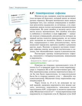 74
Глава І. Четырехугольники
8.3*. Геометрические софизмы
Многим из вас, наверное, известна древнегрече­
ская история об Ахиллесе, который никак не может
догнать черепаху. История математики знает немало
примеров того, как ложные утверждения и ошибоч­
ные результаты выдавались за истинные, а их опро­
вержение давало толчок настоящим математическим
открытиям. Но даже ошибки и неудачи могут при­
нести пользу математикам. Эти ошибки остались
в учебниках и пособиях в виде софизмов — заведо­
мо ложных утверждений, доказательства которых на
первый взгляд кажутся правильными, но на самом
деле таковыми не являются. Поиск и анализ оши­
бок, содержащихся в этих доказательствах, часто
позволяют определить причины ошибок в решениях
других задач. Поэтому в процессе изучения геомет­
рии софизмы иногда даже более поучительны и по­
лезны, чем «безошибочные» задачи и доказательства.
Рассмотрим пример геометрического софиз­
ма, связанного с четырехугольниками, вписанными
в окружность.
Окружность имеет два центра.
«Доказательство»
Отметим на сторонах произвольного угла B
точки A и C и проведем через эти точки перпендику­
ляры к сторонам BA и BC соответственно (рис. 80).
Эти перпендикуляры должны пересекаться (ведь ес­
ли бы они были параллельны, то параллельными
были бы и стороны данного угла — обоснуйте это
самостоятельно). Обозначим точку пересечения пер­
пендикуляров D.
Через точки A, D и C, не лежащие на од­
ной прямой, проведем окружность (это можно сде­
лать, поскольку окружность, описанная около
треугольника ADC, существует и является единствен­
ной). Обозначим точки E и F — точки пересечения этой
окружности со сторонами угла B. Прямые углы EAD
Софизм — от грече-
ского «софизма» —
выдумка, уловка,
головоломка
E F
A
B
C
D
O1 O2
Рис. 80
 