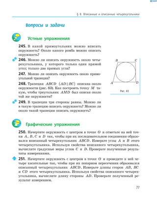 77
§ 8. Вписанные и описанные четырехугольники
Вопросы и задачи
Устные упражнения
245. В какой прямоугольник можно вписать
окружность? Около какого ромба можно описать
окружность?
246. Можно ли описать окружность около четы­
рехугольника, у которого только один прямой
угол; только два прямых угла?
247. Можно ли описать окружность около прямо­
угольной трапеции?
248. Трапеция ABCD AD BC( ) описана около
окружности (рис. 83). Как построить точку M та­
кую, чтобы треугольник AMD был описан около
той же окружности?
249. В трапеции три стороны равны. Можно ли
в такую трапецию вписать окружность? Можно ли
около такой трапеции описать окружность?
Графические упражнения
250. Начертите окружность с центром в точке O и отметьте на ней точ­
ки A, B, C и D так, чтобы при их последовательном соединении образо­
вался вписанный четырехугольник ABCD. Измерьте углы A и B этого
четырехугольника. Используя свойства вписанного четырехугольника,
вычислите градусные меры углов C и D. Проверьте полученные резуль­
таты измерениями.
251. Начертите окружность с центром в точке O и проведите к ней че­
тыре касательные так, чтобы при их попарном пересечении образовался
описанный четырехугольник ABCD. Измерьте длины сторон AB, BC
и CD этого четырехугольника. Используя свойства описанного четырех­
угольника, вычислите длину стороны AD. Проверьте полученный ре­
зультат измерением.
B C
A D
Рис. 83
 
