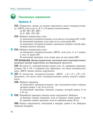 78
Глава І. Четырехугольники
Aa Письменные упражнения
Уровень А
252. Определите, можно ли описать окружность около четырехугольни-
ка ABCD, если углы A, B, C и D равны соответственно:
а) 90°, 90°, 20°, 160°;
б) 5°, 120°, 175°, 60°.
253. Найдите неизвестные углы:
а) вписанного четырехугольника, если два его угла равны 46° и 125°;
б) вписанной трапеции, если один из ее углов равен 80°;
в) вписанного четырехугольника, диагонали которого точкой пере-
сечения делятся пополам.
254. Найдите неизвестные углы:
а) вписанного четырехугольника ABCD, если углы A и C равны,
а угол D равен 50°;
б) вписанной трапеции, если сумма двух из них равна 230°.
255 (опорная). Центр окружности, описанной около прямоугольника,
является точкой пересечения его диагоналей. Докажите.
256. Из точки C, лежащей внутри острого угла A, проведены перпенди-
куляры CB и CD к сторонам угла. Докажите, что около четырехуголь-
ника ABCD можно описать окружность.
257. В выпуклом четырехугольнике ABCD ∠ + ∠ = ∠ + ∠A C B D .
Докажите, что около этого четырехугольника можно описать окруж-
ность.
258. Найдите периметр:
а) описанного четырехугольника, три последовательные стороны
которого равны 7 см, 9 см и 8 см;
б) описанной трапеции, боковые стороны которой равны 3 см
и 11 см.
259. Равнобокая трапеция описана около окружности. Найдите:
а) боковую сторону трапеции, если ее средняя линия равна 7 см;
б) среднюю линию трапеции, если ее периметр равен 16 см.
260. Радиус окружности, вписанной в квадрат, равен 3 см. Найдите
периметр квадрата.
 