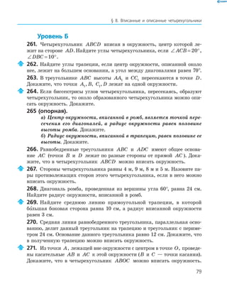 79
§ 8. Вписанные и описанные четырехугольники
Уровень Б
261. Четырехугольник ABCD вписан в окружность, центр которой ле­
жит на стороне AD.Найдите углы четырехугольника, если ∠ = °ACB 20 ,
∠ = °DBC 10 .
262. Найдите углы трапеции, если центр окружности, описанной около
нее, лежит на большем основании, а угол между диагоналями равен 70°.
263. В треугольнике ABC высоты AA1 и CC1 пересекаются в точке D.
Докажите, что точки A1, B, C1, D лежат на одной окружности.
264. Если биссектрисы углов четырехугольника, пересекаясь, образуют
четырехугольник, то около образованного четырехугольника можно опи­
сать окружность. Докажите.
265 (опорная).
а) Центр окружности, вписанной в ромб, является точкой пере-
сечения его диагоналей, а радиус окружности равен половине
высоты ромба. Докажите.
б) Радиус окружности, вписанной в трапецию, равен половине ее
высоты. Докажите.
266. Равнобедренные треугольники ABC и ADC имеют общее основа­
ние AC (точки B и D лежат по разные стороны от прямой AC ). Дока­
жите, что в четырехугольник ABCD можно вписать окружность.
267. Стороны четырехугольника равны 4 м, 9 м, 8 м и 5 м. Назовите па­
ры противолежащих сторон этого четырехугольника, если в него можно
вписать окружность.
268. Диагональ ромба, проведенная из вершины угла 60°, равна 24 см.
Найдите радиус окружности, вписанной в ромб.
269. Найдите среднюю линию прямоугольной трапеции, в которой
большая боковая сторона равна 10 см, а радиус вписанной окружности
равен 3 см.
270. Средняя линия равнобедренного треугольника, параллельная осно­
ванию, делит данный треугольник на трапецию и треугольник с периме­
тром 24 см. Основание данного треугольника равно 12 см. Докажите, что
в полученную трапецию можно вписать окружность.
271. Из точки A, лежащей вне окружности с центром в точке O, проведе­
ны касательные AB и AC к этой окружности (B и C — точки касания).
Докажите, что в четырехугольник ABOC можно вписать окружность.
 