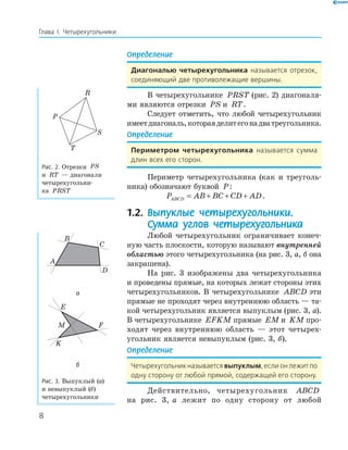 8
Глава І. Четырехугольники
Определение
Диагональю четырехугольника называется отрезок,
соединяющий две противолежащие вершины.
В четырехугольнике PRST (рис. 2) диагоналя-
ми являются отрезки PS и RT.
Следует отметить, что любой четырехугольник
имеетдиагональ,котораяделитегонадватреугольника.
Определение
Периметром четырехугольника называется сумма
длин всех его сторон.
Периметр четырехугольника (как и треуголь-
ника) обозначают буквой P:
P AB BC CD ADABCD = + + + .
1.2. Выпуклые четырехугольники.
Сумма углов четырехугольника
Любой четырехугольник ограничивает конеч-
ную часть плоскости, которую называют внутренней
областью этого четырехугольника (на рис. 3, а, б она
закрашена).
На рис. 3 изображены два четырехугольника
и проведены прямые, на которых лежат стороны этих
четырехугольников. В четырехугольнике ABCD эти
прямые не проходят через внутреннюю область — та-
кой четырехугольник является выпуклым (рис. 3, а).
В четырехугольнике EFKM прямые EM и KM про-
ходят через внутреннюю область — этот четырех-
угольник является невыпуклым (рис. 3, б).
Определение
Четырехугольник называется выпуклым, если он лежит по
одну сторону от любой прямой, содержащей его сторону.
Действительно, четырехугольник ABCD
на рис. 3, а лежит по одну сторону от любой
P
R
S
T
Рис. 2. Отрезки PS
и RT — диагонали
четырехугольни-
ка PRST
B
K
M
E
F
A
C
D
а
B
K
M
E
F
A
C
D
б
Рис. 3. Выпуклый (а)
и невыпуклый (б)
четырехугольники
 