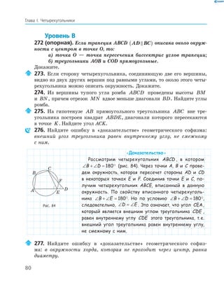 80
Глава І. Четырехугольники
Уровень В
272 (опорная). Если трапеция ABCD AD BC( ) описана около окруж-
ности с центром в точке O, то:
а) точка O — точка пересечения биссектрис углов трапеции;
б) треугольники AOB и COD прямоугольные.
Докажите.
273. Если сторону четырехугольника, соединяющую две его вершины,
видно из двух других вершин под равными углами, то около этого четы­
рехугольника можно описать окружность. Докажите.
274. Из вершины тупого угла ромба ABCD проведены высоты BM
и BN, причем отрезок MN вдвое меньше диагонали BD. Найдите углы
ромба.
275. На гипотенузе AB прямоугольного треугольника ABC вне тре­
угольника построен квадрат ABDE, диагонали которого пересекаются
в точке K. Найдите угол ACK.
276. Найдите ошибку в «доказательстве» геометрического софизма:
внешний угол треугольника равен внутреннему углу, не смежному
с ним.
«Доказательство»
Рассмотрим четырехугольник ABCD , в котором
∠ + ∠ =B D 180 (рис. 84). Через точки A, B и C прове-
дем окружность, которая пересечет стороны AD и CD
в некоторых точках E и F. Соединив точки E и C, по-
лучим четырехугольник ABCE, вписанный в данную
окружность. По свойству вписанного четырехуголь-
ника ∠ + ∠ =B E 180 . Но по условию ∠ + ∠ =B D 180 ,
следовательно, ∠ = ∠D E . Это означает, что угол CEA,
который является внешним углом треугольника CDE ,
равен внутреннему углу CDE этого треугольника, т.е.
внешний угол треугольника равен внутреннему углу,
не смежному с ним.
277. Найдите ошибку в «доказательстве» геометрического софиз­
ма: в окружности хорда, которая не проходит через центр, равна
диаметру.
E
F
A
B
C
D
Рис. 84
 