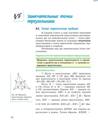 82
Замечательные точки
треугольника
§9*
9.1. Точка пересечения медиан
В седьмом классе в ходе изучения вписанной
и описанной окружностей треугольника рассматри­
вались две его замечательные точки — точка пере­
сечения биссектрис (иначе ее называют инцентром
треугольника) и точка пересечения серединных пер­
пендикуляров к сторонам.
Рассмотрим еще две замечательные точки тре­
угольника.
Теорема (о точке пересечения медиан треугольника)
медианы треугольника пересекаются в одной
точке и делятся ею в отношении 2 : 1, начиная от
вершины треугольника.
Доказательство
 Пусть в треугольнике ABC проведены
медианы AD, BF и CE (рис. 86). Докажем, что
они пересекаются в некоторой точке O, причем
AO OD BO OF CO OE: : : := = = 2 1.
Пусть O — точка пересечения медиан AD
и CE, точки K и M — середины отрезков AO
и CO соответственно. Отрезок ED — средняя ли­
ния треугольника ABC, и по свойству средней
линии треугольника ED AC, ED AC=
1
2
. Кроме
того, KM — средняя линия треугольника AOC,
и по тому же свойству KM AC , KM AC=
1
2
. Зна­
чит, в четырехугольнике KEDM две стороны па­
раллельны и равны. Таким образом, KEDM —
K
E
FA
B
C
O
M
D
Рис. 86. Медианы
треугольника пересека­
ются в одной точке
 
