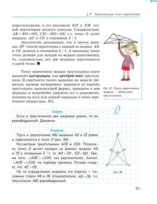 83
§ 9*. Замечательные точки треугольника
параллелограмм, и его диагонали KD и EM точ­
кой пересечения делятся пополам. Следовательно,
AK KO OD= = , CM MO OE= = , т.е. точка O делит
медианы AD и CE в отношении 2 : 1.
Аналогично доказываем, что и третья меди­
ана BF точкой пересечения с каждой из медиан AD
и CE делится в отношении 2 : 1. А поскольку такая
точка деления для каждой из медиан единственная,
то, следовательно, все три медианы пересекаются
в одной точке. 
Точку пересечения медиан треугольника иначе
называют центроидом, или центром масс треуголь­
ника. В уместности такого названия вы можете убе­
диться, проведя эксперимент: вырежьте из картона
треугольник произвольной формы, проведите в нем
медианы и попробуйте удержать его в равновесии,
положив на иглу или острый карандаш в точке пере­
сечения медиан (рис. 87).
Задача
Если в треугольнике две медианы равны, то он
равнобедренный. Докажите.
Решение
Пусть в треугольнике ABC медианы AD и CE равны
и пересекаются в точке O (рис. 88).
Рассмотрим треугольники AOE и COD. Посколь-
ку точка O делит каждую из равных медиан AD
и CE в отношении 2 : 1, то AO CO= , EO DO= . Кро-
ме того, ∠ = ∠AOE COD как вертикальные. Значит,
AOE COD= по первому признаку. Отсюда следу-
ет, что AE CD= .
Но по определению медианы эти отрезки — по-
ловины сторон AB и CB. Следовательно, AB CB= , т.е.
треугольник ABC равнобедренный.
Рис. 87. Точка пересечения
медиан — центр масс
треугольника
E
A
B
C
O
D
Рис. 88
 