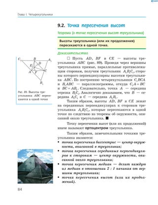 84
Глава І. Четырехугольники
9.2. Точка пересечения высот
Теорема (о точке пересечения высот треугольника)
высоты треугольника (или их продолжения)
пересекаются в одной точке.
Доказательство
 Пусть AD, BF и CE — высоты тре­
угольника ABC (рис. 89). Проведя через вершины
треугольника прямые, параллельные противолежа­
щим сторонам, получим треугольник A B C1 1 1, сторо­
ны которого перпендикулярны высотам треугольни­
ка ABC. По построению четырехугольники C BCA1
и B ABC1 — параллелограммы, откуда C A BC1 =
и BC AB= 1 . Следовательно, точка A — середина
отрезка B C1 1. Аналогично доказываем, что B — се­
редина A C1 1 и C — середина A B1 1.
Таким образом, высоты AD, BF и CE лежат
на серединных перпендикулярах к сторонам тре­
угольника A B C1 1 1, которые пересекаются в одной
точке по следствию из теоремы об окружности, опи­
санной около треугольника. 
Точку пересечения высот (или их продолжений)
иначе называют ортоцентром треугольника.
Таким образом, замечательными точками тре­
угольника являются:
• точка пересечения биссектрис — центр окруж-
ности, вписанной в треугольник;
• точка пересечения серединных перпендикуля-
ров к сторонам — центр окружности, опи-
санной около треугольника;
• точка пересечения медиан — делит каждую
из медиан в отношении 2 : 1 начиная от вер-
шины треугольника;
• точка пересечения высот (или их продол-
жений).
A1
B1
C1
E
FA
B
C
D
Рис. 89. Высоты тре­
угольника ABC пересе­
каются в одной точке
 