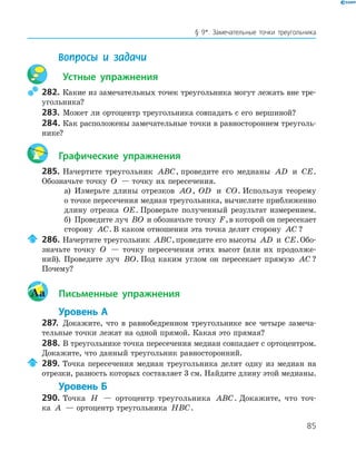 85
§ 9*. Замечательные точки треугольника
Вопросы и задачи
Устные упражнения
282. Какие из замечательных точек треугольника могут лежать вне тре-
угольника?
283. Может ли ортоцентр треугольника совпадать с его вершиной?
284. Как расположены замечательные точки в равностороннем треуголь-
нике?
Графические упражнения
285. Начертите треугольник ABC, проведите его медианы AD и CE.
Обозначьте точку O — точку их пересечения.
а) Измерьте длины отрезков AO, OD и CO. Используя теорему
о точке пересечения медиан треугольника, вычислите приближенно
длину отрезка OE. Проверьте полученный результат измерением.
б) Проведите луч BO и обозначьте точку F,в которой он пересекает
сторону AC. В каком отношении эта точка делит сторону AC ?
286. Начертите треугольник ABC,проведите его высоты AD и CE.Обо-
значьте точку O — точку пересечения этих высот (или их продолже-
ний). Проведите луч BO. Под каким углом он пересекает прямую AC ?
Почему?
Aa Письменные упражнения
Уровень А
287. Докажите, что в равнобедренном треугольнике все четыре замеча-
тельные точки лежат на одной прямой. Какая это прямая?
288. В треугольнике точка пересечения медиан совпадает с ортоцентром.
Докажите, что данный треугольник равносторонний.
289. Точка пересечения медиан треугольника делит одну из медиан на
отрезки, разность которых составляет 3 см. Найдите длину этой медианы.
Уровень Б
290. Точка H — ортоцентр треугольника ABC. Докажите, что точ-
ка A — ортоцентр треугольника HBC.
 