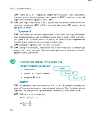 86
Глава І. Четырехугольники
291. Точки D, E, F — середины сторон треугольника ABC. Докажите,
что точка пересечения медиан треугольника DEF совпадает с точкой
пересечения медиан треугольника ABC.
292. Дан параллелограмм ABCD. Докажите, что точки пересечения ме­
диан треугольников ABC и CDA лежат на диагонали BD и делят ее на
три равные части.
Уровень В
293. Расстояние от центра окружности, описанной около равнобедрен­
ного треугольника, до его основания равно 3 см, а радиус этой окружно­
сти равен 6 см. Найдите длины отрезков, на которые точка пересечения
медиан делит медиану, проведенную к основанию.
294. Постройте треугольник по трем медианам.
295. Центр окружности, описанной около треугольника, является ор­
тоцентром треугольника, образованного средними линиями данного
треугольника. Докажите.
Повторение перед изучением §10
Теоретический материал
• пропорции;
• равенство треугольников;
• теорема Фалеса.
Задачи
296. В прямоугольном треугольнике ABC ∠ = °( )B 90 через середину ка­
тета AB проведена прямая, параллельная медиане BM. Найдите длины
отрезков, на которые эта прямая делит гипотенузу, если BM = 6 см.
297. Найдите x из пропорции:
а) 5 4 2 7 7 2, : , : ,x = ;
б)
x +
=
1
144
25
60
.
6 класс
7 класс, § 7
8 класс, § 6
 