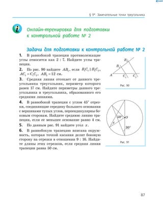 87
§ 9*. Замечательные точки треугольника
Онлайн-тренировка для подготовки
к контрольной работе № 2
Задачи для подготовки к контрольной работе № 2
1. В равнобокой трапеции противолежащие
углы относятся как 2 : 7. Найдите углы тра­
пеции.
2. По рис. 90 найдите AB1 , если B C B C1 1 2 2,
AC C C1 1 2= , AB2 12= см.
3. Средняя линия отсекает от данного тре­
угольника треугольник, периметр которого
равен 17 см. Найдите периметры данного тре­
угольника и треугольника, образованного его
средними линиями.
4. В равнобокой трапеции с углом 45° отрез­
ки, соединяющие середину большего основания
с вершинами тупых углов, перпендикулярны бо­
ковым сторонам. Найдите среднюю линию тра­
пеции, если ее меньшее основание равно 4 см.
5. По данным рис. 91 найдите угол x.
6. В равнобокую трапецию вписана окруж­
ность, которая точкой касания делит боковую
сторону на отрезки в отношении 9 : 16. Найди­
те длины этих отрезков, если средняя линия
трапеции равна 50 см.
O
x
50
°
Рис. 91
A
B1
B2
C2C1
Рис. 90
 