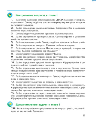95
	 Контрольные вопросы к главе I
1.	 Начертите выпуклый четырехугольник ABCD.Назовите его стороны
и диагонали. Сформулируйте и докажите теорему о сумме углов выпукло­
го четырехугольника.
2.	 Дайте определение параллелограмма. Сформулируйте и докажите
свойства параллелограмма.
3.	 Сформулируйте и докажите признаки параллелограмма.
4.	 Дайте определение прямоугольника. Сформулируйте и докажите
свойства прямоугольника.
5.	 Дайте определение ромба. Сформулируйте и докажите свойства ромба.
6.	 Дайте определение квадрата. Назовите свойства квадрата.
7.	 Дайте определение трапеции. Назовите виды трапеций, которые вам
известны. Какими свойствами они обладают?
8.	 Сформулируйте и докажите теорему Фалеса.
9.	 Дайте определение средней линии треугольника. Сформулируйте
и докажите свойство средней линии треугольника.
10.	 Дайте определение средней линии трапеции. Сформулируйте и до­
кажите свойство средней линии трапеции.
11.	 Дайте определение центрального угла в окружности. Какова связь
между градусной мерой дуги окружности и градус­ной мерой соответству­
ющего центрального угла?
12.	 Дайте определение вписанного угла. Сформулируйте и докажите тео­
рему о вписанном угле.
13.	 Сформулируйте следствия из теоремы о вписанном угле.
14.	 Дайте определение четырехугольника, вписанного в окружность.
Сформулируйте и докажите свойство вписанного ­четырехугольника. Сфор­
мулируйте признак вписанного четырехугольника.
15.	 Дайте определение четырехугольника, описанного около окружно­
сти. Сформулируйте и докажите свойство описанного четырехугольника.
Сформулируйте признак описанного четырехугольника.
	 Дополнительные задачи к главе I
298.	Если в выпуклом четырехугольнике не все углы равны, то хотя бы
один из них острый. Докажите.
Итоги
 
