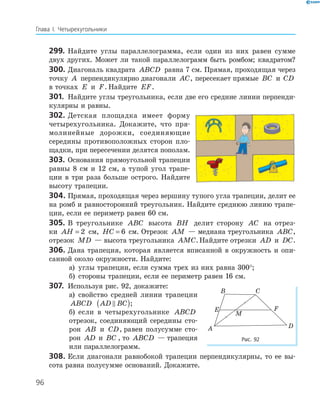 96
Глава І. Четырехугольники
299. Найдите углы параллелограмма, если один из них равен сумме
двух других. Может ли такой параллелограмм быть ромбом; квадратом?
300. Диагональ квадрата ABCD равна 7 см. Прямая, проходящая через
точку A перпендикулярно диагонали AC, пересекает прямые BC и CD
в точках E и F. Найдите EF.
301. Найдите углы треугольника, если две его средние линии перпенди­
кулярны и равны.
302. Детская площадка имеет форму
четырехугольника. Докажите, что пря­
молинейные дорожки, соединяющие
середины противоположных сторон пло­
щадки, при пересечении делятся пополам.
303. Основания прямоугольной трапеции
равны 8 см и 12 см, а тупой угол трапе­
ции в три раза больше острого. Найдите
высоту трапеции.
304. Прямая, проходящая через вершину тупого угла трапеции, делит ее
на ромб и равносторонний треугольник. Найдите среднюю линию трапе­
ции, если ее периметр равен 60 см.
305. В треугольнике ABC высота BH делит сторону AC на отрез­
ки AH = 2 см, HC = 6 см. Отрезок AM — медиана треугольника ABC,
отрезок MD — высота треугольника AMC.Найдите отрезки AD и DC.
306. Дана трапеция, которая является вписанной в окружность и опи­
санной около окружности. Найдите:
а) углы трапеции, если сумма трех из них равна 300°;
б) стороны трапеции, если ее периметр равен 16 см.
307. Используя рис. 92, докажите:
а) свойство средней линии трапеции
ABCD AD BC( );
б) если в четырехугольнике ABCD
отрезок, соединяющий середины сто­
рон AB и CD, равен полусумме сто­
рон AD и BC , то ABCD — трапеция
или параллелограмм.
308. Если диагонали равнобокой трапеции перпендикулярны, то ее вы­
сота равна полусумме оснований. Докажите.
E F
M
A
B C
D
Рис. 92
 