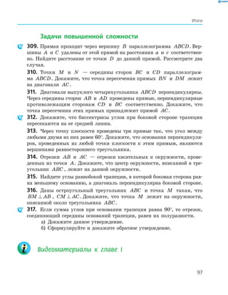 97
Итоги
Задачи повышенной сложности
309. Прямая проходит через вершину B параллелограмма ABCD. Вер­
шины A и C удалены от этой прямой на расстояния a и c соответствен­
но. Найдите расстояние от точки D до данной прямой. Рассмотрите два
случая.
310. Точки M и N — середины сторон BC и CD параллелограм­
ма ABCD. Докажите, что точка пересечения прямых BN и DM лежит
на диагонали AC.
311. Диагонали выпуклого четырехугольника ABCD перпендикулярны.
Через середины сторон AB и AD проведены прямые, перпендикулярные
противолежащим сторонам CD и BC соответственно. Докажите, что
точка пересечения этих прямых принадлежит прямой AC.
312. Докажите, что биссектрисы углов при боковой стороне трапеции
пересекаются на ее средней линии.
313. Через точку плоскости проведены три прямые так, что угол между
любыми двумя из них равен 60°. Докажите, что основания перпендикуля­
ров, проведенных из любой точки плоскости к этим прямым, являются
вершинами равностороннего треугольника.
314. Отрезки AB и AC — отрезки касательных к окружности, прове­
денных из точки A. Докажите, что центр окружности, вписанной в тре­
угольник ABC , лежит на данной окружности.
315. Найдите углы равнобокой трапеции, в которой боковая сторона рав­
на меньшему основанию, а диагональ перпендикулярна боковой стороне.
316. Даны остроугольный треугольник ABC и точка M такая, что
BM AB⊥ , CM AC⊥ . Докажите, что точка M лежит на окружности,
описанной около треугольника ABC.
317. Если сумма углов при основании трапеции равна 90°, то отрезок,
соединяющий середины оснований трапеции, равен их полуразности.
а) Докажите данное утверждение.
б) Сформулируйте и докажите обратное утверждение.
Видеоматериалы к главе І
 
