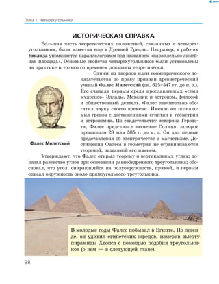 98
Глава І. Четырехугольники
Историческая справка
Бо льшая часть теоретических положений, связанных с четырех­
угольником, была известна еще в Древней Греции. Например, в работах
Евклида упоминается параллелограмм под названием «параллельно-линей­
ная площадь». Основные свойства четырехугольников были установлены
на практике и только со временем доказаны теоретически.
Одним из творцов идеи геометрического до­
казательства по праву признан древнегреческий
ученый ­Фалес Милетский (ок. 625–547 гг. до н. э.).
Его считали первым среди прославленных «семи
мудрецов» Эллады. Механик и астроном, философ
и общественный деятель, Фалес значительно обо­
гатил науку своего времени. Именно он познако­
мил греков с достижениями египтян в геометрии
и астрономии. По свидетель­ству историка Геродо­
та, Фалес предсказал затмение Солнца, которое
произошло 28 мая 585 г. до н. э. Он дал первые
представления об электричестве и магнетизме. До­
стижения Фалеса в геометрии не ограничиваются
теоремой, названной его именем.
Утверждают, что Фалес открыл теорему о вертикальных углах; до­
казал равенство углов при основании равнобедренного треугольника; обо­
сновал, что угол, опирающийся на полуокружность, прямой, и первым
описал окружность около прямоугольного треугольника.
Фалес Милетский
В молодые годы Фалес побывал в Египте. По леген­
де, он удивил египетских жрецов, измерив высоту
пирамиды Хеопса с помощью подобия треугольни­
ков (о нем — в следующей главе).
 
