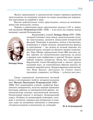 99
Итоги
Фалесу приписывают и доказательство второго признака равенства
треугольников, на основании которого он создал дальномер для определе­
ния расстояния до кораблей в море.
Изучая замечательные точки треугольника, нельзя не вспомнить
имена еще нескольких ученых.
Теорему о пересечении высот треугольника доказал в XV в. немец­
кий математик Региомонтан (1436—1476) — в его честь эту теорему иногда
называют задачей Региомонтана.
Выдающийся ученый Леонард Эйлер (1707—1783),
который установил связь между замечательными точка­
ми треугольника, является уникальной исторической
фигурой. Геометрия и механика, оптика и баллистика,
астрономия и теория музыки, математическая физика
и судостроение — вот далеко не полный перечень тех
областей науки, которые он обогатил своими открытия­
ми. Перу Эйлера принадлежит более 800 научных ра­
бот, причем, по статистическим подсчетам, он делал
в среднем одно изобретение в неделю! Человек чрезвы­
чайной широты интересов, Эйлер был академиком
Берлинской, Санкт­Петербургской и многих других
академий наук, он существенным образом повлиял на
развитие мировой науки. Недаром французский матема­
тик Пьер Лаплас, рассуждая об ученых своего
поколения, утверждал, что Эйлер — «учитель всех нас».
Среди украинских математиков весомый
вклад в исследование свойств четырехугольников
внес Михаил Васильевич Остроградский (1801—
1862). Этот выдающийся ученый, профессор Харь­
ковского университета, получил мировое признание
благодаря работам по математической физике, ма­
тематическому анализу, аналитической механике.
Талантливый педагог и методист, Остроградский
создал «Учебник по элементарной геометрии», кото­
рый, в частности, содержал ряд интересных и слож­
ных задач на построение вписанных и описанных
четырехугольников и вычисление их площадей.
м. в. остроградский
леонард Эйлер
 