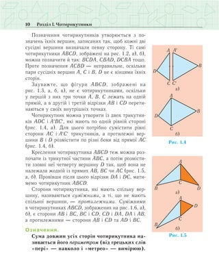 10 Розділ І. Чотирикутники
Позначення чотирикутників утворюється з по-
значень їхніх вершин, записаних так, щоб кожні дві
сусідні вершини визначали певну сторону. Ті самі
чотирикутники АВСD, зображені на рис. 1.2, а), б),
можна позначити й так: ВСDА, СВАD, DСВА тощо.
Проте позначення АСВD — неправильне, оскільки
пари сусідніх вершин А, С і В, D не є кінцями їхніх
сторін.
Зауважте, що фігури АВСD, зображені на
рис. 1.3, а, б, в), не є чотирикутниками, оскільки
у першій з них три точки А, В, С лежать на одній
прямій, а в другій і третій відрізки АВ і СD перети-
наються у своїх внутрішніх точках.
Чотирикутник можна утворити із двох трикутни-
ків АDС і А′BC′, які мають по одній рівній стороні
(рис. 1.4, а). Для цього потрібно сумістити рівні
сторони AC і А′C′ трикутників, а протилежні вер-
шини B і D розмістити по різні боки від прямої АС
(рис. 1.4, б).
Креслення чотирикутника ABCD теж можна роз-
почати із трикутної частини АВС, а потім розмісти-
ти ззовні неї четверту вершину D так, щоб вона не
належала жодній із прямих АВ, ВС чи АС (рис. 1.5,
а, б). Провівши після цього відрізки DA і DC, мати-
мемо чотирикутник ABCD.
Сторони чотирикутника, які мають спільну вер-
шину, називаються суміжними, а ті, що не мають
спільної вершини, — протилежними. Суміжними
в чотирикутниках АВСD, зображених на рис. 1.6, а),
б), є сторони АВ і ВС, ВС і СD, СD і DА, DА і АВ,
а протилежними — сторони АВ і СD та АD і ВС.
Означення.
Сума довжин усіх сторін чотирикутника на-
зивається його периметром (від грецьких слів
«пері» — навколо і «метрео» — вимірюю).
 
