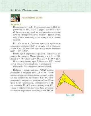 16 Розділ І. Чотирикутники
Розв’язуємо разом
Задача 1.
Протилежні кути А і С чотирикутника АВСD до-
рівнюють по 40°, а кут D утричі більший за кут
В. Визначити, опуклий чи неопуклий цей чотири-
кутник. Використовуючи лінійку і транспортир,
побудувати який-небудь чотирикутник з такими
кутами.
Р о з в ’ я з а н н я . Оскільки сума усіх кутів чоти-
рикутника дорівнює 360°, а на кути А і С припадає
2 · 40° = 80°, то для суми кутів В і D маємо значення
360° – 80° = 280°.
Нехай кут В дорівнює x градусів. Тоді кут D до-
рівнює 3x градусів. Маємо рівняння: x + 3x = 280.
Звідси x = 70°. Отже, ∠В = 70°, а ∠D = 3 · 70° = 210°.
Оскільки величина кута D більша за 180°, то цей
кут, а отже, і чотирикутник, є неопуклим.
Відповідь. Чотирикутник — неопуклий.
Побудову чотирикутника АВСD можна
розпочати з побудови кута ∠В = 70°. Потім
на його сторонах відкладаємо довільні відріз-
ки, які приймаємо за сторони ВА і ВС чоти-
рикутника, наприклад, завдовжки 3 см і 5 см
(рис. 1.15). Насамкінець, усередині кута АВС
від променів АВ і СВ відкладаємо кути по 40°.
Точка D перетину їхніх сторін буде шуканою
четвертою вершиною чотирикутника АВСD.
 