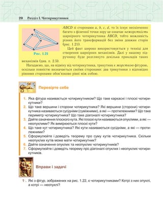 20 Розділ І. Чотирикутники
АВСD зі сторонами a, b, c, d, то їх існує нескінченно
багато з фізичної точки зору це означає нежорсткість
шарнірного чотирикутника АВСD, тобто можливість
різних його трансформацій без зміни довжин сторін
(рис. 1.21).
Цей факт широко використовується у техніці для
створення шарнірних механізмів. Далі у нашому під-
ручнику буде розглянуто декілька прикладів таких
механізмів (див. п. 2.5).
Нагадаємо, що, на відміну від чотирикутника, трикутник є жорсткою фігурою,
оскільки повністю визначається своїми сторонами: два трикутники з відповідно
рівними сторонами обов’язково рівні між собою.
Перевірте себе
	 1.	 Яка фігура називається чотирикутником? Що таке каркасні і плоскі чотири-
кутники?
	 2.	 Що таке вершини і сторони чотирикутника? Які вершини (сторони) чотири-
кутника називаються сусідніми (суміжними), а які — протилежними? Що таке
периметр чотирикутника? Що таке діагоналі чотирикутника?
	 3.	 Дайте означення плоского кута. Які плоскі кути називаються опуклими, а які —
неопуклими? Як вимірюються плоскі кути?
	 4.	 Що таке кут чотирикутника? Які кути називаються сусідніми, а які — проти-
лежними?
	 5.	 Сформулюйте і доведіть теорему про суму кутів чотирикутника. Скільки
неопуклих кутів може мати чотирикутник?
	 6.	 Дайте означення опуклих та неопуклих чотирикутників?
	 7.	 Сформулюйте і доведіть теорему про діагоналі опуклих і неопуклих чотири-
кутників.
Вправи і задачі
	 1○
.	 Які з фігур, зображених на рис. 1.22, є чотирикутниками? Котрі з них опуклі,
а котрі — неопуклі?
 